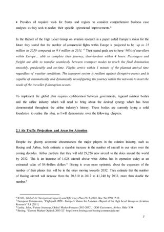 7
 Provides all required tools for States and regions to consider comprehensive business case
analyses as they seek to realize their specific operational improvements.6
In the Report of the High Level Group on aviation research in a paper called Europe’s vision for the
future they stated that the number of commercial flights within Europe is projected to be ‘up to 25
million in 2050 compared to 9.4 million in 2011.’7 Their stated goals are to have ‘90% of travellers
within Europe… able to complete their journey, door-to-door within 4 hours. Passengers and
freight are able to transfer seamlessly between transport modes to reach the final destination
smoothly, predictably and on-time. Flights arrive within 1 minute of the planned arrival time
regardless of weather conditions. The transport system is resilient against disruptive events and is
capable of automatically and dynamically reconfiguring the journey within the network to meet the
needs of the traveller if disruption occurs.
To implement the global plan requires collaboration between governments, regional aviation bodies
and the airline industry which will need to bring about the desired synergy which has been
demonstrated throughout the airline industry’s history. These bodies are currently laying a solid
foundation to realise this plan, as I will demonstrate over the following chapters.
2.1 Air Traffic Projections and Areas for Attention
Despite the gloomy economic circumstances the major players in the aviation industry, such as
Boeing and Airbus, both estimate a sizeable increase in the number of aircraft in our skies over the
coming decades. Airbus predicts that they will add 29,226 new aircraft to the skies around the world
by 2032. This is an increase of 1,028 aircraft above what Airbus has in operation today at an
estimated value of $4.4trillion dollars.8 Boeing is even more optimistic about the expansion of the
number of their planes that will be in the skies moving towards 2032. They estimate that the number
of Boeing aircraft will increase from the 20,310 in 2012 to 41,240 by 2032, more than double the
number.9
6 ICAO, Global Air Navigation Capacity and Efficiency Plan 2013-2028,Doc. No.9750, P.12.
7 European Commission, ‘Flightpath 2050 - Europe’s Vision for Aviation - Report of the High Level Group on Aviation
Research’ P.8 [2011]
8 Leahy, John, ‘Future Journeys,Global Market Forecast 2013-2032’, COO Customers, Airbus. Slide 3/54
9 Boeing, ‘Current Market Outlook 2013-32’ http://www.boeing.com/boeing/commercial/cmo/
 