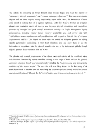 8
The criteria for measuring air travel demand since records began have been the number of
‘passengers, aircraft movements,’ and ‘revenue passenger kilometres.’10 For many overcrowded
airports and air space regions already experiencing major traffic flows, the introduction of these
extra aircraft is nothing short of a logistical nightmare. Under the ICAO’s direction air navigation
planners are conducting surveys of ‘current and foreseen aircraft populations and capabilities,
forecasts of averaged and peak aircraft movements, existing Air Traffic Management legacy
infrastructure, including related human resource availability and skill levels,’ and lastly
‘civil/military access requirements and considerations with respect to Special Use of Airspace
Requirements' (SUA).11 An analysis of these areas will enable air navigation planners to identify
specific performance shortcomings in their local operations area and allow them to use this
information to co-ordinate with the planned upgrades that are to be implemented globally through
regional planners in co-ordination with the ICAO.
The planning and research requirements of the above mentioned criteria will be considered along
with forecasts conducted by airport authorities covering a wide range of issues such as the ‘general
economic situation; locally and internationally’ including the ‘socioeconomic and demographic
variables of the airport region’. The area that will most likely impact on the forecasting of air
traffic in the short to medium term will most likely be ‘economic factors directly related to airlines
operating at the airport’ followed by the ‘overall safety, security and convenience of air travel.’12
10 Ashford, Mumayiz, Wright, Airport Engineering:Planning,Design and Development of 21st Century Airports (4th
Edition), P.21.
11 ICAO, Global Air Navigation Capacity and Efficiency Plan 2013-2028,Doc. No.9750, P.22.
12 Ashford, Mumayiz, Wright, Airport Engineering:Planning,Design and Development of 21st Century Airports (4th
Edition), P.24.
 