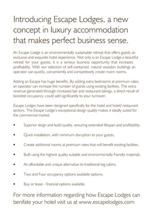 Introducing Escape Lodges, a new
concept in luxury accommodation
that makes perfect business sense.
An Escape Lodge is an environmentally sustainable retreat that offers guests an
exclusive and exquisite hotel experience. Not only is an Escape Lodge a beautiful
retreat for your guests; it is a serious business opportunity that increases
profitability. With our selection of self-contained, natural wooden buildings an
operator can quickly, conveniently and competitively create more rooms.
Adding an Escape has huge benefits. By adding extra bedrooms at premium rates,
an operator can increase the number of guests using existing facilities. The extra
revenue generated through increased bar and restaurant takings, a direct result of
boosted occupancy, could add significantly to your turnover.
Escape Lodges have been designed specifically for the hotel and hotel/ restaurant
sectors. The Escape Lodge’s exceptional design quality makes it ideally suited for
the commercial market.
• Superior deign and build quality, ensuring extended lifespan and profitability.
• Quick installation, with minimum disruption to your guests.
• Create additional rooms at premium rates that will benefit existing facilities.
• Built using the highest quality suitable and environmentally friendly materials.
• An affordable and unique alternative to traditional log cabins.
• Two and Four occupancy options available options.
• Buy or lease - financial options available.
For more information regarding how Escape Lodges can
benifate your hotel visit us at www.escapelodges.com
 