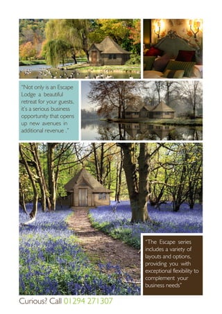 “The Escape series
includes a variety of
layouts and options,
providing you with
exceptional flexibility to
complement your
business needs”
“Not only is an Escape
Lodge a beautiful
retreat for your guests,
it’s a serious business
opportunity that opens
up new avenues in
additional revenue .”
Curious? Call 01294 271307
 