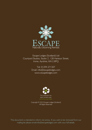 ESCAPENaturally Discerning Retreats
Escape Lodges (Scotland) Ltd
Courtyard Studios, Studio ‘J’, 128 Harbour Street,
Irvine, Ayrshire, KA12 8PQ
Tel: 01294 271307
Email: info@escapelodges.com
www.escapelodges.com
This document is intended to inform not annoy. If you wish to be removed from our
mailing list please email:info@escapelodges.com with your full details.
This publication has
been printed using
100% Recycled Paper
Copyright © 2010 Escape Lodges (Scotland)
All Rights Reserved.
 