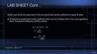 LAB SHEET Cont…
 Main part of this lab experiment is find out overall heat transfer coefficient of copper & water.
 To determine overall heat transfer coefficient, there are lot of method. But in here use Logarithmic
Mean Temperature Difference (LMTD) method.
𝑄ℎ = 𝑚ℎ 𝐶ℎ(𝑇3 − 𝑇4)
𝑈 =
𝑄ℎ
𝐴 ∆𝑇𝑙𝑚
∆𝑇𝑙𝑚 =
∆𝑇1 − ∆𝑇2
ln(
∆𝑇1
∆𝑇2
)
Presented by : Maitipe P.C
16/19
 