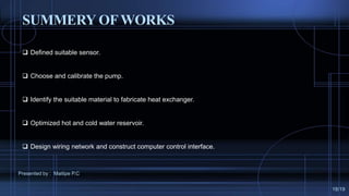  Defined suitable sensor.
 Choose and calibrate the pump.
 Identify the suitable material to fabricate heat exchanger.
 Optimized hot and cold water reservoir.
 Design wiring network and construct computer control interface.
SUMMERY OFWORKS
Presented by : Maitipe P.C
18/19
 