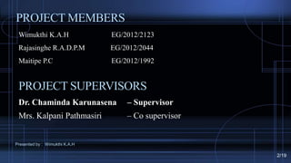 PROJECT MEMBERS
Wimukthi K.A.H EG/2012/2123
Rajasinghe R.A.D.P.M EG/2012/2044
Maitipe P.C EG/2012/1992
Dr. Chaminda Karunasena – Supervisor
Mrs. Kalpani Pathmasiri – Co supervisor
PROJECT SUPERVISORS
Presented by : Wimukthi K.A.H
2/19
 