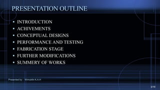 PRESENTATION OUTLINE
 INTRODUCTION
 ACHIVEMENTS
 CONCEPTUAL DESIGNS
 PERFORMANCE AND TESTING
 FABRICATION STAGE
 FURTHER MODIFICATIONS
 SUMMERY OF WORKS
Presented by : Wimukthi K.A.H
3/19
 