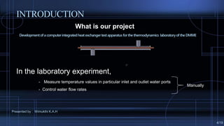What is our project ?
Developmentofa computerintegratedheat exchangertestapparatus forthe thermodynamics laboratoryof the DMME
Presented by : Wimukthi K.A.H
In the laboratory experiment,
- Measure temperature values in particular inlet and outlet water ports
- Control water flow rates
INTRODUCTION
4/19
Manually
 