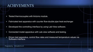 ACHIVEMENTS
 Tested thermocouples with Arduino module.
 Fabricated test apparatus with counter flow-double pipe heat exchanger
 Developed the controlling interface by using Lab-View software.
 Connected model apparatus with Lab-view software and testing.
 Driven test apparatus, control flow rates and measured temperature values via
Software interface.
Presented by : Wimukthi K.A.H
7/19
 