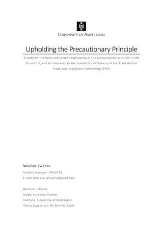 Upholding the Precautionary Principle
A study on the roots and current application of the precautionary principle in the
EU and US, and its relevance to the standards-controversy of the Transatlantic
Trade and Investment Partnership (TTIP)
Wouter Zweers
Student Number: 10411720
E-mail Address: wtrzwrs@gmail.com
Bachelor's Thesis
Study: European Studies
Institute: University of Amsterdam
Thesis Supervisor: Mr Drs P.R. Teule
 