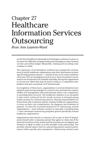 Chapter 27
Healthcare
Information Services
Outsourcing
Rose Ann Laureto-Ward
As the list of healthcare information technologies continues to grow, so
too does the difﬁculty of implementing and managing so many systems
on time and within budget. Meanwhile, training and recruiting costs
continue to climb.
The rapid pace of technological evolution has changed the environ-
ment in which healthcare organizations and their information technol-
ogy (IT) departments operate — instead of one or two major initiatives
each year, CIOs are managing several at once. Each new project can de-
mand a set of expertise not available internally, forcing the organization
to recruit new talent that may be hard to retain in a competitive mar-
ketplace that puts a premium on IT professionals.
In recognition of these facts, organizations in several industries have
adopted outsourcing strategies to control costs and share the respon-
sibility of IS management with professionals whose core competency
is providing these services. The healthcare industry is no exception
to this trend, evidenced by the steady increase in demand among
health systems for outsourcing partners. Sharing responsibilities for
IS functions with a business partner enables healthcare organizations
to focus on their core competencies: the diagnosis and treatment of
patients. To meet the increased demand for IT outsourcing, several
organizations — from software vendors to specialty consulting ﬁrms
— have developed outsourcing programs geared speciﬁcally toward
healthcare organizations.
Organizations that decide to outsource all or part of their IS depart-
ments should select a business partner that agrees to share risk. If the
ﬁnancial incentives of the vendor and the provider are not aligned, per-
formance is likely to suffer, as is the strength of the partnership. The
provider should expect from its outsourcing partner assured perfor-
mance within speciﬁc price parameters. Outsourcing vendors must
AU1498_Book Page 369 Friday, November 22, 2002 10:07 AM
Copyright © 2003 by Taylor & Francis
 
