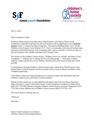 July 23, 2001
Dear Community Leader,
Children’s Home Society and Indian River Mall/Treasure Coast Square/Simon Youth
Foundation, would like to present you and your business with an opportunity to be a featured
sponsor of the 1st
Annual Fun House Fundraiser. “Having Fun Building Better Lives” for the
Children of the Treasure Coast, October 14-31. This is a community event that will include many
prominent and local businesses, with community spirit, such as yourself, as well as provide you
and your business with valuable exposure to the Treasure Coast.
The mission of the Children’s Home Society, “Helping Turn Lives Around” and Simon Youth
Foundation, “…finding ways to change the lives of young people….” both share a similar
objective, improving the lives of our children. With this joint effort and your help, this will be
possible.
A representative from the Children’s Home Society and/or Indian River Mall/Treasure Coast
Square/Simon Youth Foundation will be in contact with you soon to discuss the details of this
wonderful opportunity.
Color photos of previous featured playhouses are enclosed, along with information about the
Children’s Home Society and Simon Youth Foundation.
Should you have questions, or want additional information about the Fun House Fundraiser,
please feel free to contact Leslie Haney Simon Youth Foundation Coordinator at Indian River
Mall (561) 770-9404, Brittany Campeau Children’s Home Society Auxiliary Chairperson (561)
778-1586 or Stacy Malinowski at Children’s Home Society (800) 737-5756, x 227.
We look forward to working with you.
Thank you.
Sincerely,
Simon Youth Foundation Coordinator/
Children’s Home Society Representative
 
