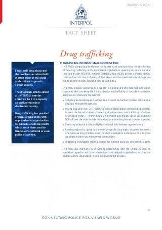 FACT SHEET
CONNECTING POLICE FOR A SAFER WORLD
�
Drug trafficking
COM/FS/2012-02/DCO-01
Large-scale drug abuse and
the problems associated with
it affect much of the world
and continue to grow in
certain regions.
The drug trade affects almost
all INTERPOL’s member
coun­tries, be it in a capacity
as producer transit or
destination country.
Drug trafficking has provided
criminal organizations with
unprecedented opportunities
to generate enormous profits
which are at times used to
finance other criminal or even
political activities.
ffEnhancing international cooperation
INTERPOL’s primary drug intelligence role has been and continues to be the identification
of new drug trafficking trends and criminal organizations operating at the international
level and to alert INTERPOL National Central Bureaus (NCBs) to their criminal activities.
Investigations into the production of illicit drugs and the street-level sale of drugs are
handled by the relevant local and national authorities.
INTERPOL provides several types of support to national and international police bodies
concerned with countering the illicit production and trafficking of controlled substances
and precursor chemicals. For example:
■■ Collecting and analysing post-seizure data provided by member countries and national
drug law enforcement agencies;
■■ Issuing drug alerts via I-24/7, INTERPOL’s secure global police communications system,
to warn the law enforcement community of unique cases, new trafficking techniques
or emerging trends — within minutes, information and images can be distributed to
NCBs all over the world and then shared with national drug law enforcement agencies;
■■ Producing analytical studies to highlight criminal links between reported cases;
■■ Running regional or global conferences on specific drug topics, to assess the extent
of a particular drug problem, share the latest investigative techniques and strengthen
cooperation within law enforcement communities;
■■ Organizing investigative training courses for national drug law enforcement agents.
INTERPOL also maintains close working relationships with the United Nations, its
specialized agencies and other international and regional organizations, such as the
World Customs Organization, involved in drug-control activities.
 