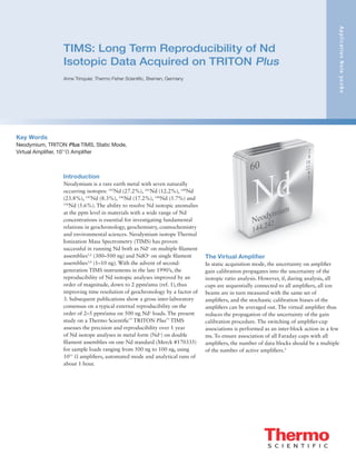 TIMS: Long Term Reproducibility of Nd
Isotopic Data Acquired on TRITON Plus
Anne Trinquier, Thermo Fisher Scientific, Bremen, Germany
ApplicationNote30280
Introduction
Neodymium is a rare earth metal with seven naturally
occurring isotopes: 142
Nd (27.2%), 143
Nd (12.2%), 144
Nd
(23.8%), 145
Nd (8.3%), 146
Nd (17.2%), 148
Nd (5.7%) and
150
Nd (5.6%). The ability to resolve Nd isotopic anomalies
at the ppm level in materials with a wide range of Nd
concentrations is essential for investigating fundamental
relations in geochronology, geochemistry, cosmochemistry
and environmental sciences. Neodymium isotope Thermal
Ionization Mass Spectrometry (TIMS) has proven
successful in running Nd both as Nd+
on multiple filament
assemblies1,2
(300–500 ng) and NdO+
on single filament
assemblies3,4
(1–10 ng). With the advent of second-
generation TIMS instruments in the late 1990’s, the
reproducibility of Nd isotopic analyses improved by an
order of magnitude, down to 2 ppm/amu (ref. 1),thus
improving time resolution of geochronology by a factor of
3. Subsequent publications show a gross inter-laboratory
consensus on a typical external reproducibility on the
order of 2–5 ppm/amu on 500 ng Nd+
loads. The present
study on a Thermo Scientific™
TRITON Plus™
TIMS
assesses the precision and reproducibility over 1 year
of Nd isotope analyses in metal form (Nd+
) on double
filament assemblies on one Nd standard (Merck #170335)
for sample loads ranging from 500 ng to 100 ng, using
1011
Ω amplifiers, automated mode and analytical runs of
about 1 hour.
The Virtual Amplifier
In static acquisition mode, the uncertainty on amplifier
gain calibration propagates into the uncertainty of the
isotopic ratio analysis. However, if, during analysis, all
cups are sequentially connected to all amplifiers, all ion
beams are in turn measured with the same set of
amplifiers, and the stochastic calibration biases of the
amplifiers can be averaged out. The virtual amplifier thus
reduces the propagation of the uncertainty of the gain
calibration procedure. The switching of amplifier-cup
associations is performed as an inter-block action in a few
ms. To ensure association of all Faraday cups with all
amplifiers, the number of data blocks should be a multiple
of the number of active amplifiers.5
Key Words
Neodymium, TRITON Plus TIMS, Static Mode,
Virtual Amplifier, 1011
Ω Amplifier
 