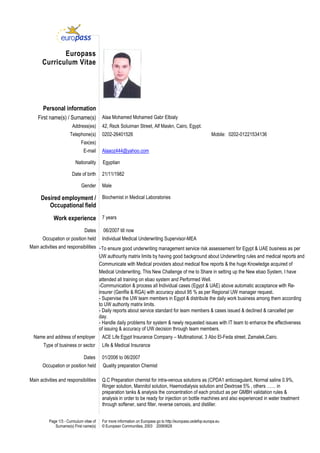 Page 1/3 - Curriculum vitae of
Surname(s) First name(s)
For more information on Europass go to http://europass.cedefop.europa.eu
© European Communities, 2003 20060628
Europass
Curriculum Vitae
Personal information
First name(s) / Surname(s) Alaa Mohamed Mohamed Gabr Elbialy
Address(es) 42, Rezk Soluiman Street, Alf Maskn, Cairo, Egypt.
Telephone(s) 0202-26401526 Mobile: 0202-01221534136
Fax(es)
E-mail Alaaoz444@yahoo.com
Nationality Egyptian
Date of birth 21/11/1982
St
Gender Male
Desired employment /
Occupational field
Biochemist in Medical Laboratories
Work experience 7 years
Dates 06/2007 till now
Occupation or position held Individual Medical Underwriting Supervisor-MEA
Main activities and responsibilities -To ensure good underwriting management service risk assessement for Egypt & UAE business as per
UW authourity matrix limits by having good background about Underwriting rules and medical reports and
Communicate with Medical providers about medical flow reports & the huge Knowledge acquired of
Medical Underwriting, This New Challenge of me to Share in setting up the New ebao System, I have
attended all training on ebao system and Performed Well.
-Communication & process all Individual cases (Egypt & UAE) above automatic acceptance with Re-
insurer (GenRe & RGA) with accuracy about 95 % as per Regional UW manager request.
- Supervise the UW team members in Egypt & distribute the daily work business among them according
to UW authority matrix limits.
- Daily reports about service standard for team members & cases issued & declined & cancelled per
day.
- Handle daily problems for system & newly requested issues with IT team to enhance the effectiveness
of issuing & accuracy of UW decision through team members.
Name and address of employer ACE Life Egypt Insurance Company – Multinational, 3 Abo El-Feda street, Zamalek,Cairo.
Type of business or sector
Dates
Life & Medical Insurance
01/2006 to 06/2007
Occupation or position held Quality preparation Chemist
Main activities and responsibilities Q.C Preparation chemist for intra-venous solutions as (CPDA1 anticoagulant, Normal saline 0.9%,
Ringer solution, Mannitol solution, Haemodialysis solution and Dextrose 5% , others …… in
preparation tanks & analysis the concentration of each product as per GMBH validation rules &
analysis in order to be ready for injection on bottle machines and also experienced in water treatment
through softener, sand filter, reverse osmosis, and distiller.
 