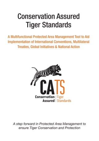 Conservation Assured
Tiger Standards
A Multifunctional Protected Area Management Tool to Aid
Implementation of International Conventions, Multilateral
Treaties, Global Initiatives & National Action
A step forward in Protected Area Management to
ensure Tiger Conservation and Protection
 
