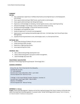 1
SUMMARY
QA SKILL
 Four and half years experience in Software Quality AssuranceEngineeringin a challengingwork
environment
 Have a good understandingon SQA Process,quality metrics,technologies.
 Have a good understandingon test design techniques.
 Experience and knowledge on reviewing, monitoringtest process,status reporting tracking.
 Exhalent knowledge in Test Design, review, estimation and test planning.
 Excellent workingknowledge in manual test execution activities
 Knowledge to writingCMS test cases
 Hands on experience in risk and issuemanagement
 Experienced in participatingclientwalkthroughs (US client – Citi-Bank,New York lifeand Taylor Data
Management)
 Capableof learningnew domain areas,technologies,tools,in a shortperiod of time
SOFTWARE SKILL
 Good understandingof software lifecycle process
 Understandingof OOP concepts.
 Experience in Agiletesting process.
 Java programming (Core Java).
TECHNICAL SKILL
 Basic understandingof Pega development tool
 Good understanding of the sharepointcontent management
 Good knowledge SQL Server DB
EDUCATIONAL QUALIFICATION
Bachelor of Technology Engineering (Computer Technology)-2011
WORKING EXPERIENCE
Virtusa Pvt. Ltd, 752,Dr Danister De Silva Mawatha,
Colombo 09, Sri Lanka.
T.P: +94114605500
Duration near 4 years (December 2010 – up to date)
Position Engineer QA –Technical Track
IT Bridge, 5-1/10, Super Market Complex, Kotahena, Colombo 13.
Duration near 2 years (April 2005 – March 2007)
Mob No: 0773409836
Position Engineer QA – Manual Testing
EXPERIENCE in Virtusa.
Project: (Taylor Data Management: Develop and maintain web technology of the Taylor company and handle data
where housing) Taylor Data Management is a project under ‘United Technology Control’ group. Taylor Company,
an industry leader in foodserviceequipment.
Inoka Vidushini Dandeniya Gamage
 