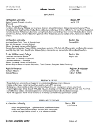 199 Columbia Street, Lokhossain@yahoo.com
Cambridge, MA 02139 Lokman Hossain (617) 894-0493
EDUCATION
Northeastern University Boston, MA
Master of computer Science in Informatics. April14, 2016
GPA: 3.275
Relevant Courses work Completed:
Foundations of Info Security, IT Strategy and Governance, Systems & Network Administration, Database Management Systems, IT Policy,
Ethics, Social Rasp, Cissp Preparation, Info Sys Design and Development, Computer Systems and Networks, Info Tech Project Management,
Informatics Capstone, IT Infrastructure, Experiential Learning Projects. Good understanding of Cloud Services, Virtualization, Server Systems
and Networking. Manage, maintain and document systems to include: cloud services, servers, desktops, laptops, mobile devices and other IT
hardware.
Northeastern University Boston, MA
Associate's Degree Credits Earned: 41 Semester hours February 2,2001
Major: MIS (Management Information Systems)
Relevant Coursework, Licenses and Certifications:
Computer Networks Specialist Program (INP) this program taught JavaScript, HTML, Purl, ASP, NT (server side), Unix System Administration,
Java, SQL, XML, Cold Fusion, Object Oriented Database, Network Administration etc. Microsoft office: MS word, Excel, PowerPoint.
Bunker Hill Community College Boston, MA
Technical or Occupational Certificate May 15, 1999
Credits Earned: 18 Continuing Education Unit
Certificates: Biomedical & Computer A+
Relevant Coursework, Licenses and Certifications:
Academic Program: Inorganic Chemistry; Biochemistry; Organic Chemistry; Biology and Medical Terminology.
Rajshahi University Rajjshahi, Bangladesh
Bachelors of Science June 15, 1985
Masters of Science February 22, 1988
TECHNICAL SKILLS
• Manage deployment, administration, and support for corporate desktops & laptops, printers and servers
• Installing, configuring and maintaining network hubs, switches, routers, SAN, and servers;
• Identifying risks and vulnerabilities to station information technology systems, and ensuring secure networks and protocols.
• Programming Languages: BASIC, dBase II, HTML, CSS, SQL, Java, JavaScript ASP.NET, Microsoft office: MS word, Excel, PowerPoint
• Learned the role of database and database applications in contemporary organizations. Developed database designs.
• Provide VPN support and Provide “how to” assistance on all internally supported devices, applications and systems.
RELEVANT EXPERIENCE
Northeastern University, Boston, MA
2/2016-03/2016
•Project Management program – Experiential network: Northeastern University
•Project Name is Macroeconomic Analysis of Human Capital in Municipality.
•I finished this project February to March 16, 2016. Baltimore in Maryland
Siemens Diagnostic Center Walpole, MA
 