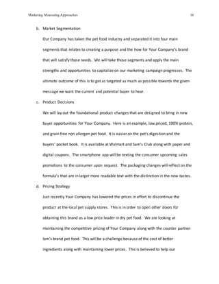 Marketing Measuring Approaches 10
b. Market Segmentation
Our Company has taken the pet food industry and separated it into four main
segments that relates to creating a purpose and the how for Your Company’s brand
that will satisfy those needs. We will take those segments and apply the main
strengths and opportunities to capitalize on our marketing campaign progresses. The
ultimate outcome of this is to get as targeted as much as possible towards the given
message we want the current and potential buyer to hear.
c. Product Decisions
We will lay out the foundational product changes that are designed to bring in new
buyer opportunities for Your Company. Here is an example, low priced, 100% protein,
and grain free non allergen pet food. It is easier on the pet’s digestion and the
buyers’ pocket book. It is available at Walmart and Sam’s Club along with paper and
digital coupons. The smartphone app will be texting the consumer upcoming sales
promotions to the consumer upon request. The packaging changes will reflect on the
formula’s that are in larger more readable text with the distinction in the new tastes.
d. Pricing Strategy
Just recently Your Company has lowered the prices in effort to discontinue the
product at the local pet supply stores. This is in order to open other doors for
obtaining this brand as a low price leader in dry pet food. We are looking at
maintaining the competitive pricing of Your Company along with the counter partner
Iam’s brand pet food. This will be a challenge because of the cost of better
ingredients along with maintaining lower prices. This is believed to help our
 