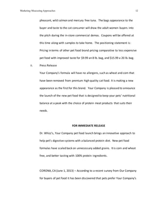 Marketing Measuring Approaches 12
pheasant, wild salmon and mercury free tuna. The bags appearance to the
buyer and taste to the cat consumer will draw the adult women buyers into
the pitch during the in-store commercial demos. Coupons will be offered at
this time along with samples to take home. The positioning statement is:
Pricing in terms of other pet food brand pricing comparative to less expensive
pet food with improved taste for $9.99 an 8 lb. bag, and $15.99 a 20 lb. bag.
ii. Press Release
Your Company’s formula will have no allergens, such as wheat and corn that
have been removed from premium high quality cat food. It is making a new
appearance as the first for this brand. Your Company is pleased to announce
the launch of the new pet food that is designed to keep your pets’ nutritional
balance at a peak with the choice of protein meat products that suits their
needs.
FOR IMMEDIATE RELEASE
Dr. Whizz’s, Your Company pet food launch brings an innovative approach to
help pet’s digestive systems with a balanced protein diet. New pet food
formulas have scaled back on unnecessary added grains. It is corn and wheat
free, and better tasting with 100% protein ingredients.
CORONA, CA (June 1, 2013) – According to a recent survey from Our Company
for buyers of pet food it has been discovered that pets prefer Your Company’s
 