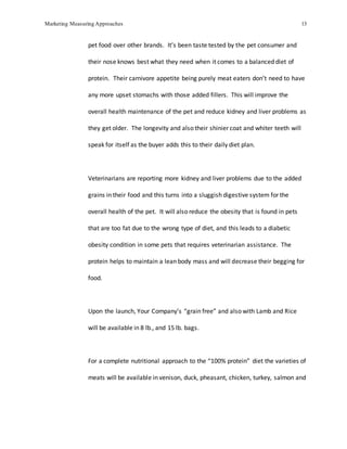 Marketing Measuring Approaches 13
pet food over other brands. It’s been taste tested by the pet consumer and
their nose knows best what they need when it comes to a balanced diet of
protein. Their carnivore appetite being purely meat eaters don’t need to have
any more upset stomachs with those added fillers. This will improve the
overall health maintenance of the pet and reduce kidney and liver problems as
they get older. The longevity and also their shinier coat and whiter teeth will
speak for itself as the buyer adds this to their daily diet plan.
Veterinarians are reporting more kidney and liver problems due to the added
grains in their food and this turns into a sluggish digestive system for the
overall health of the pet. It will also reduce the obesity that is found in pets
that are too fat due to the wrong type of diet, and this leads to a diabetic
obesity condition in some pets that requires veterinarian assistance. The
protein helps to maintain a lean body mass and will decrease their begging for
food.
Upon the launch, Your Company’s “grain free” and also with Lamb and Rice
will be available in 8 lb., and 15 lb. bags.
For a complete nutritional approach to the “100% protein” diet the varieties of
meats will be available in venison, duck, pheasant, chicken, turkey, salmon and
 