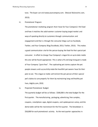 Marketing Measuring Approaches 14
tuna. The buyer can visit www.yourcompany.com. (Natural BalanceInc.com,
2013).
iii. Promotional Program
The promotional marketing program that I have for Your Company’s Pet Food
and how it matches the adult women customer buying target market and
ways of speaking directly to customers through communication and
engagement and that is: through the consumer blogs such as Facebook,
Twitter, and Your Company Blog (FaceBook, 2013, Twitter, 2013). This makes
a good communication site for the person buying the food for that special pet
consumer. In effort to change Your Company’s slogan for an up to date motto
this one will be found appropriate: This is what a fit and long living pet is made
of Your Company “grain free”. The captivating pet stories capture the pet
people viewers and successfully make the heartfelt pet owners have for their
pets to eat. This slogan or motto will remind the pet person of their special
pet’s duties to care properly for them by maintaining long and healthy pet
lives, Adglitz.com, 2010.
iv. Projected Promotional Budget
The quarterly budget will be as follows: $500,000 is the total budget for the
first quarter. The manufacturing, packaging, advertising, free samples,
coupons, smartphone apps, digital coupons, and spokesperson salary, and the
demo-table will be the mainstream for the first quarter. The breakdown is
$50,000 for each promotional activity. As the next quarter approaches in
 
