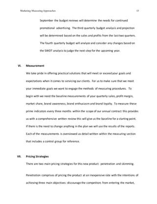 Marketing Measuring Approaches 15
September the budget reviews will determine the needs for continued
promotional advertising. The third quarterly budget analysis and projection
will be determined based on the sales and profits from the last two quarters.
The fourth quarterly budget will analyze and consider any changes based on
the SWOT analysis to judge the next step for the upcoming year.
VI. Measurement
We take pride in offering practical solutions that will meet or exceed your goals and
expectations when it comes to servicing our clients. For us to make sure that we meet
your immediate goals we want to engage the methods of measuring procedures. To
begin with we need the baseline measurements of your quarterly sales, profit margin,
market share, brand awareness, brand enthusiasm and brand loyalty. To measure these
prime indicators every three months within the scope of our annual contract this provides
us with a comprehensive written review this will give us the baseline for a starting point.
If there is the need to change anything in the plan we will use the results of the reports.
Each of the measurements is overviewed as detail written within the measuring section
that includes a control group for reference.
VII. Pricing Strategies
There are two main pricing strategies for this new product: penetration and skimming.
Penetration comprises of pricing the product at an inexpensive rate with the intentions of
achieving three main objectives: discourage the competitors from entering the market,
 