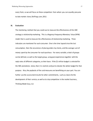 Marketing Measuring Approaches 17
every front, so we will focus on those competitors from whom you can soundly presume
to take market share, Bizfilings.com, 2012.
IX. Evaluation
The monitoring method that you could use to measure the effectiveness of this IMC
strategy is relationship marketing. This is a Regency-Frequency-Monetary Value (RFM)
model that is used to measure the effectiveness of relationship marketing. Three
indicators are monitored for each consumer. One is the time lapsed since the last
consumption, then the occurrence of placing orders by clients, and the average sum of
money spent by the consumer for each purchase. For every variable, a total of groups
can be defined, as well as the target group, using past experiences together with the
reply rates of different categories, as their base. If the $1 million budget is selected for
the IMC promotions alone, then it is realistic and just to devote the whole budget for that
purpose. Also, the paybacks of the said measures are benefitting on your part. You can
further use the assessment results for other commitments, such as a basis for the
development of their service, as well as to stay competitive in the market business,
Thinking Made Easy, n.d.
 