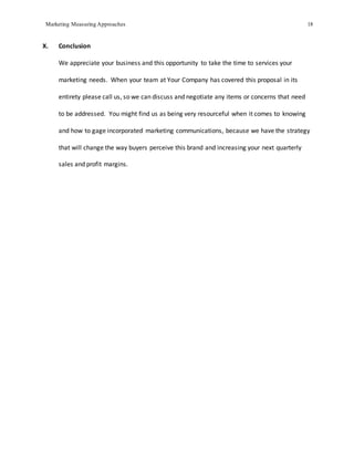 Marketing Measuring Approaches 18
X. Conclusion
We appreciate your business and this opportunity to take the time to services your
marketing needs. When your team at Your Company has covered this proposal in its
entirety please call us, so we can discuss and negotiate any items or concerns that need
to be addressed. You might find us as being very resourceful when it comes to knowing
and how to gage incorporated marketing communications, because we have the strategy
that will change the way buyers perceive this brand and increasing your next quarterly
sales and profit margins.
 