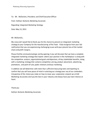 Marketing Measuring Approaches 2
To: Mr. McDaniels, President, and Chief Executive Officer
From: Kathryn Bartosik, Marketing Associate
Regarding: Integrated Marketing Strategy
Date: May 13, 2013
Mr. McDaniels,
My crew and I would like to thank you for the chance to present an integrated marketing
strategy to your Company for the manufacturing of Pet Food. I fully recognize from your bid
notification that you are experiencing challenging issues with your present loss of the market
share and profit margins.
Please find the enclosed envelope and by opening it you will discover that we have a complete
integrated marketing strategy that reports where your position in the marketplace is along with
the competitive analysis, organizational goals and objectives, all key stakeholder benefits, along
with a marketing strategy that contains competitive pricing, product placement, advertising,
promotions, and point of sale, public relations and buzz marketing.
In addition we will determine with more than sufficient measuring tools and reporting to
confirm that you will have peace of mind in selecting our strategy over any of our contenders.
Irrespective of the choice you make on how to move your corporation onward we at KLB
Marketing Associates wish you the best in your industry and always have your best interest at
heart.
Thank you
Kathryn Bartosik, Marketing Associate
 
