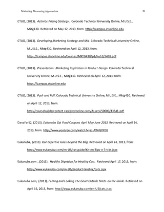 Marketing Measuring Approaches 20
CTUO, (2013). Activity: Pricing Strategy. Colorado Technical University Online, M.U.S.E.,
Mktg430. Retrieved on May 12, 2013, from: https://campus.ctuonline.edu
CTUO, (2013). Developing Marketing Strategy and Mix. Colorado Technical University Online,
M.U.S.E., Mktg430. Retrieved on April 12, 2013, from:
https://campus.ctuonline.edu/courses/MKTG430/p1/hub1/9438.pdf
CTUO, (2013). Presentation: Marketing Inspiration in Product Design. Colorado Technical
University Online, M.U.S.E., Mktg430. Retrieved on April 12, 2013, from:
https://campus.ctuonline.edu
CTUO, (2013). Push and Pull. Colorado Technical University Online, M.U.S.E., Mktg430. Retrieved
on April 12, 2013, from:
http://coursebuildercontent.careeredonline.com/Assets/50000/43341.pdf
DanaFar52, (2013). Eukanuba Cat Food Coupons April May June 2013. Retrieved on April 24,
2013, from: http://www.youtube.com/watch?v=sslAWrGXY0U
Eukanuba, (2013). Our Expertise Goes Beyond the Bag. Retrieved on April 24, 2013, from:
http://www.eukanuba.com/en-US/cat-guide/Kitten-Tips-n-Tricks.jspx
Eukanuba.com , (2013). Healthy Digestion for Healthy Cats. Retrieved April 17, 2013, from:
http://www.eukanuba.com/en-US/product-landing/cats.jspx
Eukanuba.com, (2013). Feeling and Looking The Good Outside Starts on the Inside. Retrieved on
April 16, 2013, from: http://www.eukanuba.com/en-US/cats.jspx
 
