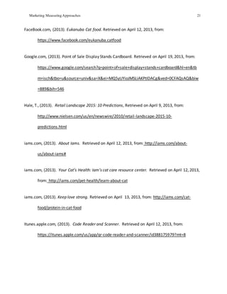 Marketing Measuring Approaches 21
FaceBook.com, (2013). Eukanuba Cat food. Retrieved on April 12, 2013, from:
https://www.facebook.com/eukanuba.catfood
Google.com, (2013). Point of Sale Display Stands Cardboard. Retrieved on April 19, 2013, from:
https://www.google.com/search?q=point+of+sale+display+stands+cardboard&hl=en&tb
m=isch&tbo=u&source=univ&sa=X&ei=MQ5yUYioJMSLiAKPtIDACg&ved=0CFAQsAQ&biw
=889&bih=546
Hale, T., (2013). Retail Landscape 2015: 10 Predictions, Retrieved on April 9, 2013, from:
http://www.nielsen.com/us/en/newswire/2010/retail-landscape-2015-10-
predictions.html
iams.com, (2013). About Iams. Retrieved on April 12, 2013, from: http://iams.com/about-
us/about-iams#
iams.com, (2013). Your Cat’s Health: Iam’s cat care resource center. Retrieved on April 12, 2013,
from: http://iams.com/pet-health/learn-about-cat
iams.com, (2013). Keep love strong. Retrieved on April 13, 2013, from: http://iams.com/cat-
food/protein-in-cat-food
Itunes.apple.com, (2013). Code Reader and Scanner. Retrieved on April 12, 2013, from:
https://itunes.apple.com/us/app/qr-code-reader-and-scanner/id388175979?mt=8
 