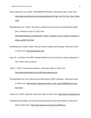 Marketing Measuring Approaches 22
Natural BalanceInc.com, (2013). FOR IMMEDIATE RELEASE. Retrieved on May 7, 2013, from:
http://www.naturalbalanceinc.com/uploads/docs/Fat_Dogs_and_Fat_Cats_Press_Releas
e.pdf
Petfoodindustry.com, (2013). Pet owners confused on pet nutrition, pet food labeling, petMD
finds. Retrieved on April 16, 2013, from:
http://petfoodindustry.com/News/Pet_owners_confused_on_pet_nutrition,_petfood_la
beling,_petMD_finds.html
Pointdisplay.com, (2012). Custom Point of Purchase Displays (POP Displays). Retrieved on April
13, 2013, from: http://pointdisplay.com/
Sirgy, M.J., and Rahtz, D.R. (2007). Strategic Marketing Communications A Systems Approach to
IMC., Atomic Dog; 1st edition.
Taylor, J., (2011). Top pet food companies. Retrieved on April 12, 2013, from:
http://www.petfoodindustry.com/2012topcompanies.html
Thinking Made Easy, (n.d.). Measuring the Effectiveness of IMC Campaigns. Retrieved on April
27, 2013, from: http://ivythesis.typepad.com/term_paper_topics/2008/02/measuring-
the-e.html
Twitter.com, (2013). Eukanuba. Retrieved on April 24, 2013, from: https://twitter.com/Eukanuba
UnitedPacificPet, (2009). Iams and Eukanuba Dog and Cat Foods with Prebiotics. Retrieved on
April 24, 2013, from: http://www.youtube.com/watch?v=y49flnEgnyc
 
