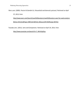Marketing Measuring Approaches 23
Warc.com, (2009). Procter & Gamble Co. (Household and domestic.petcare). Retrieved on April
27, 2013, from:
http://www.warc.com/Search/swot%20analysis/swot%20analysis.warc?q=swot+analysis
&Area=Articles&Page=20&Tab=&DVals=&SourceOR=&DRange=&Filter
Youtube.com, (2011). Iams and Companions. Retrieved on April 24, 2013, from:
http://www.youtube.com/watch?v=7_MnYeQyDcg
 