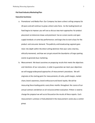 Marketing Measuring Approaches 3
Pet Food Industry Marketing Plan
Executive Summary
a. Promotional and Media Plan: Our Company has been a direct selling company for
20 years and will continue to grow a direct sales force. As the leading brand cat
food begins to improve you will see us discuss two main approaches for product
placement on television shows and prominent live on-screen events and open
supply handouts at some key performances and large sites to start a buzz for the
product and consumer demand. The publicity and broadcasting segment goes
more into depth within the direct selling dominion that your sales crew has,
ethically mannered, and how we can get around the boundaries of large sporting
events to generate buzz marketing.
b. Measurement: We boast ourselves on proposing results that meets the objectives
and intentions of our consumers, in order to guarantee we meet your objectives
we will engage widespread approaches of measurement procedures. We will
originate at the starting point for measurements of sales, profit margin, market
share, brand awareness, brand enthusiasmand brand loyalty. We will be
measuring these leading points every three months throughout the course of our
annual contract and deliver an all-inclusive written evaluation. If there is need to
change the proposal we will assist focused on the results of these reports. Each
measurement summary is finely detailed in the measurement sector plus a control
group.
 