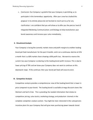 Marketing Measuring Approaches 4
c. Conclusion: Our Company is grateful that your Company is permitting us to
participate in this tremendous opportunity. After your crew has studied this
proposal in its entirety please do not hesitate to reach out to us for any
clarification. I am confident that you will allow us to offer you the precise level of
Integrated Marketing Communications and Strategy to help revolutionize your
brand awareness and increase your sales immediately.
II. Situational Analysis
Your Company is losing the currently market share and profit margins to another leading
brand pet food manufacturer for the past 4 months and is on a continuous decline at 15%
a month that is a 60% market share showing a 60% profit loss. We want to reverse the
current loss your Company is enduring to the leading brand profit increase. This is due to
lower pricing of 70% and we know your Company does not want to continue on this
downward slope. If this continues then your brand pet food will cease to exist.
III. Competitor Analysis
Competitive analysis provides a comprehensive view of the leading brand that is lower in
price compared to your brand. The leading brand is available at mega discount stores like
Walmart and Sam’s Club. This is providing the needed information that relates to
competitive pricing, sales tactics, marketing strategy, and production channels in the
complete competitor analysis section. You might be more interested in the salespersons
incentive plans for your Company that will give more purchasing power towards brand
 