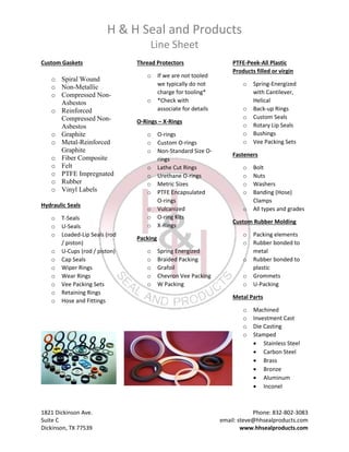 H & H Seal and Products
Line Sheet
1821 Dickinson Ave. Phone: 832-802-3083
Suite C email: steve@hhsealproducts.com
Dickinson, TX 77539 www.hhsealproducts.com
Custom Gaskets
o Spiral Wound
o Non-Metallic
o Compressed Non-
Asbestos
o Reinforced
Compressed Non-
Asbestos
o Graphite
o Metal-Reinforced
Graphite
o Fiber Composite
o Felt
o PTFE Impregnated
o Rubber
o Vinyl Labels
Hydraulic Seals
o T-Seals
o U-Seals
o Loaded-Lip Seals (rod
/ piston)
o U-Cups (rod / piston)
o Cap Seals
o Wiper Rings
o Wear Rings
o Vee Packing Sets
o Retaining Rings
o Hose and Fittings
Thread Protectors
o If we are not tooled
we typically do not
charge for tooling*
o *Check with
associate for details
O-Rings – X-Rings
o O-rings
o Custom O-rings
o Non-Standard Size O-
rings
o Lathe Cut Rings
o Urethane O-rings
o Metric Sizes
o PTFE Encapsulated
O-rings
o Vulcanized
o O-ring Kits
o X-Rings
Packing
o Spring Energized
o Braided Packing
o Grafoil
o Chevron Vee Packing
o W Packing
PTFE-Peek-All Plastic
Products filled or virgin
o Spring-Energized
with Cantilever,
Helical
o Back-up Rings
o Custom Seals
o Rotary Lip Seals
o Bushings
o Vee Packing Sets
Fasteners
o Bolt
o Nuts
o Washers
o Banding (Hose)
Clamps
o All types and grades
Custom Rubber Molding
o Packing elements
o Rubber bonded to
metal
o Rubber bonded to
plastic
o Grommets
o U-Packing
Metal Parts
o Machined
o Investment Cast
o Die Casting
o Stamped
 Stainless Steel
 Carbon Steel
 Brass
 Bronze
 Aluminum
 Inconel
 