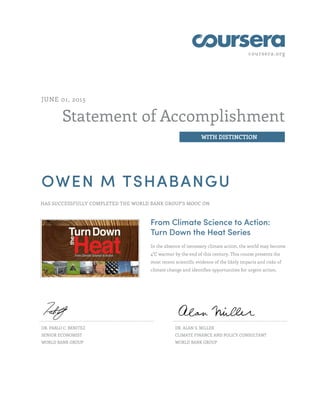 coursera.org
Statement of Accomplishment
WITH DISTINCTION
JUNE 01, 2015
OWEN M TSHABANGU
HAS SUCCESSFULLY COMPLETED THE WORLD BANK GROUP'S MOOC ON
From Climate Science to Action:
Turn Down the Heat Series
In the absence of necessary climate action, the world may become
4°C warmer by the end of this century. This course presents the
most recent scientific evidence of the likely impacts and risks of
climate change and identifies opportunities for urgent action.
DR. PABLO C. BENITEZ
SENIOR ECONOMIST
WORLD BANK GROUP
DR. ALAN S. MILLER
CLIMATE FINANCE AND POLICY CONSULTANT
WORLD BANK GROUP
 