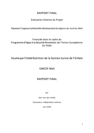 1
RAPPORT FINAL
Evaluation Externe du Projet
Réponse à l’urgence nutritionnellesilencieuse danslesrégions du nord du Mali
Financée dans le cadre du
Programme d’Appui à la Sécurité Alimentaire de l’Union Européenne
EU PASA
Soumis par l’Unité Nutrition de la Section Survie de l’Enfant
UNICEF Mali
RAPPORT FINAL
par
Aart van der Heide
Evaluateur indépendant externe
Juin 2016
 