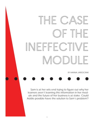 THE CASE
OF THE
INEFFECTIVE
MODULE
BY HANNA JARSOCRAK
Sam is at her wits end trying to ﬁgure out why her
learners aren’t learning the information in her mod-
ule and the future of her business is at stake. Could
Addie possible have the solution to Sam’s problem?
1
 