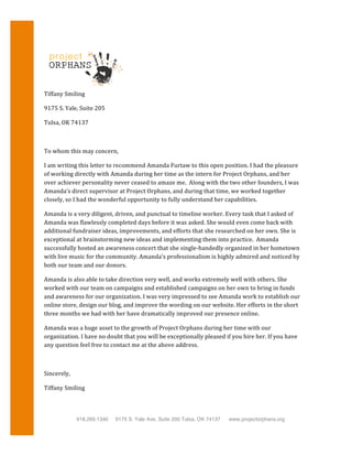 
Tiffany	
  Smiling	
  
9175	
  S.	
  Yale,	
  Suite	
  205	
  
Tulsa,	
  OK	
  74137	
  
	
  
To	
  whom	
  this	
  may	
  concern,	
  
I	
  am	
  writing	
  this	
  letter	
  to	
  recommend	
  Amanda	
  Furtaw	
  to	
  this	
  open	
  position.	
  I	
  had	
  the	
  pleasure	
  
of	
  working	
  directly	
  with	
  Amanda	
  during	
  her	
  time	
  as	
  the	
  intern	
  for	
  Project	
  Orphans,	
  and	
  her	
  
over	
  achiever	
  personality	
  never	
  ceased	
  to	
  amaze	
  me.	
  	
  Along	
  with	
  the	
  two	
  other	
  founders,	
  I	
  was	
  
Amanda’s	
  direct	
  supervisor	
  at	
  Project	
  Orphans,	
  and	
  during	
  that	
  time,	
  we	
  worked	
  together	
  
closely,	
  so	
  I	
  had	
  the	
  wonderful	
  opportunity	
  to	
  fully	
  understand	
  her	
  capabilities.	
  
Amanda	
  is	
  a	
  very	
  diligent,	
  driven,	
  and	
  punctual	
  to	
  timeline	
  worker.	
  Every	
  task	
  that	
  I	
  asked	
  of	
  
Amanda	
  was	
  flawlessly	
  completed	
  days	
  before	
  it	
  was	
  asked.	
  She	
  would	
  even	
  come	
  back	
  with	
  
additional	
  fundraiser	
  ideas,	
  improvements,	
  and	
  efforts	
  that	
  she	
  researched	
  on	
  her	
  own.	
  She	
  is	
  
exceptional	
  at	
  brainstorming	
  new	
  ideas	
  and	
  implementing	
  them	
  into	
  practice.	
  	
  Amanda	
  
successfully	
  hosted	
  an	
  awareness	
  concert	
  that	
  she	
  single-­‐handedly	
  organized	
  in	
  her	
  hometown	
  
with	
  live	
  music	
  for	
  the	
  community.	
  Amanda’s	
  professionalism	
  is	
  highly	
  admired	
  and	
  noticed	
  by	
  
both	
  our	
  team	
  and	
  our	
  donors.	
  
Amanda	
  is	
  also	
  able	
  to	
  take	
  direction	
  very	
  well,	
  and	
  works	
  extremely	
  well	
  with	
  others.	
  She	
  
worked	
  with	
  our	
  team	
  on	
  campaigns	
  and	
  established	
  campaigns	
  on	
  her	
  own	
  to	
  bring	
  in	
  funds	
  
and	
  awareness	
  for	
  our	
  organization.	
  I	
  was	
  very	
  impressed	
  to	
  see	
  Amanda	
  work	
  to	
  establish	
  our	
  
online	
  store,	
  design	
  our	
  blog,	
  and	
  improve	
  the	
  wording	
  on	
  our	
  website.	
  Her	
  efforts	
  in	
  the	
  short	
  
three	
  months	
  we	
  had	
  with	
  her	
  have	
  dramatically	
  improved	
  our	
  presence	
  online.	
  
Amanda	
  was	
  a	
  huge	
  asset	
  to	
  the	
  growth	
  of	
  Project	
  Orphans	
  during	
  her	
  time	
  with	
  our	
  
organization.	
  I	
  have	
  no	
  doubt	
  that	
  you	
  will	
  be	
  exceptionally	
  pleased	
  if	
  you	
  hire	
  her.	
  If	
  you	
  have	
  
any	
  question	
  feel	
  free	
  to	
  contact	
  me	
  at	
  the	
  above	
  address.	
  
	
  
Sincerely,	
  
Tiffany	
  Smiling	
  
918.269.1340 9175 S. Yale Ave, Suite 200 Tulsa, OK 74137 www.projectorphans.org
 