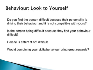 Do you find the person difficult because their personality is
driving their behaviour and it is not compatible with yours?
Is the person being difficult because they find your behaviour
difficult?
He/she is different not difficult.
Would combining your skills/behaviour bring great rewards?
 