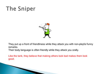 They put up a front of friendliness while they attack you with non-playful funny
remarks.
Their body language is often friendly while they attack you orally.
Like the tank, they believe that making others look bad makes them look
good.
 