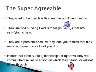  They want to be friends with everyone and love attention.
 Their method of being liked is to tell you things that are
satisfying to hear.
 They are a problem because they lead you to think that they
are in agreement only to let you down.
 Rather that directly losing friendships or approval they will
commit themselves to action on which they cannot or will not
follow through
 