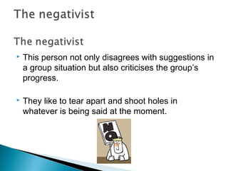  This person not only disagrees with suggestions in
a group situation but also criticises the group’s
progress.
 They like to tear apart and shoot holes in
whatever is being said at the moment.
 