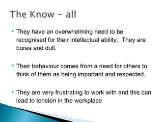  They have an overwhelming need to be
recognised for their intellectual ability. They are
bores and dull.
 Their behaviour comes from a need for others to
think of them as being important and respected.
 They are very frustrating to work with and this can
lead to tension in the workplace
 