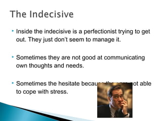  Inside the indecisive is a perfectionist trying to get
out. They just don’t seem to manage it.
 Sometimes they are not good at communicating
own thoughts and needs.
 Sometimes the hesitate because they are not able
to cope with stress.
 