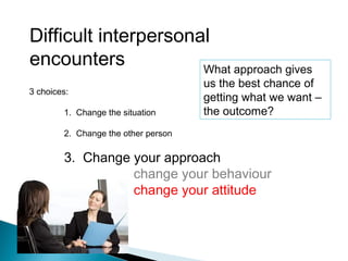 Difficult interpersonal
encounters
3 choices:
1. Change the situation
2. Change the other person
3. Change your approach
change your behaviour
change your attitude
What approach gives
us the best chance of
getting what we want –
the outcome?
 