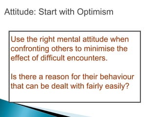 Use the right mental attitude when
confronting others to minimise the
effect of difficult encounters.
Is there a reason for their behaviour
that can be dealt with fairly easily?
Attitude: Start with Optimism
 