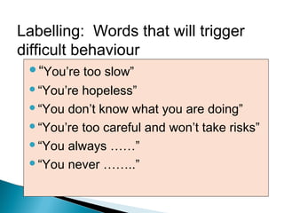 “You’re too slow”
“You’re hopeless”
“You don’t know what you are doing”
“You’re too careful and won’t take risks”
“You always ……”
“You never ……..”
Labelling: Words that will trigger
difficult behaviour
 
