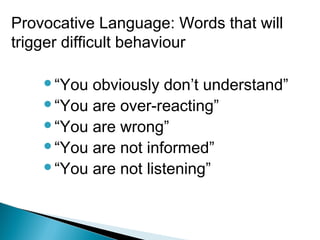 “You obviously don’t understand”
“You are over-reacting”
“You are wrong”
“You are not informed”
“You are not listening”
Provocative Language: Words that will
trigger difficult behaviour
 