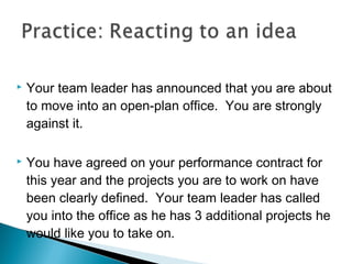 Your team leader has announced that you are about
to move into an open-plan office. You are strongly
against it.
 You have agreed on your performance contract for
this year and the projects you are to work on have
been clearly defined. Your team leader has called
you into the office as he has 3 additional projects he
would like you to take on.
 